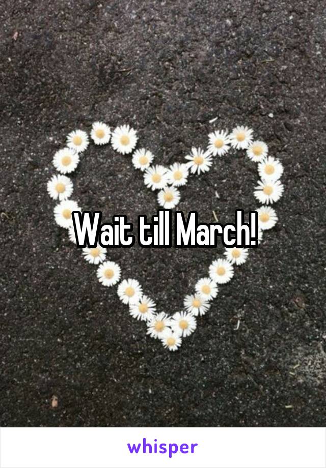 Wait till March!