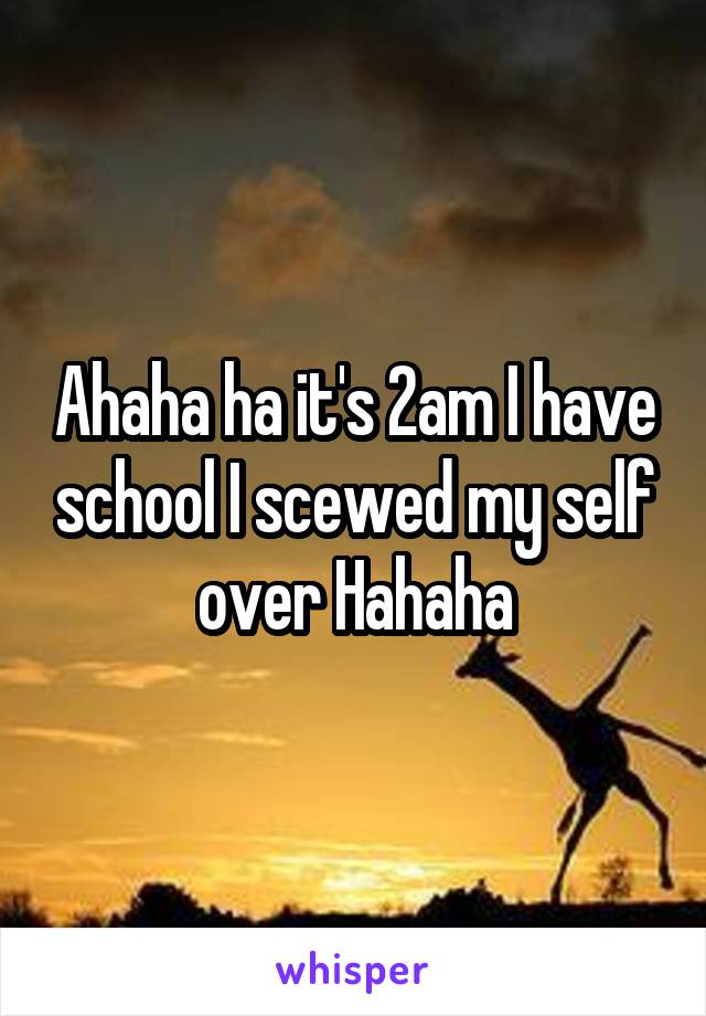 Ahaha ha it's 2am I have school I scewed my self over Hahaha