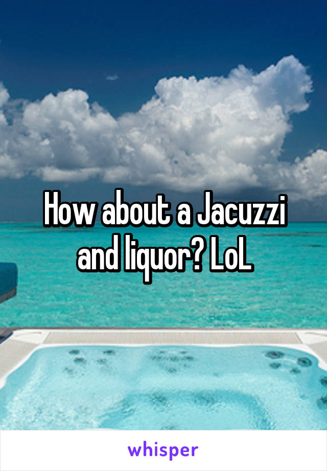 How about a Jacuzzi and liquor? LoL