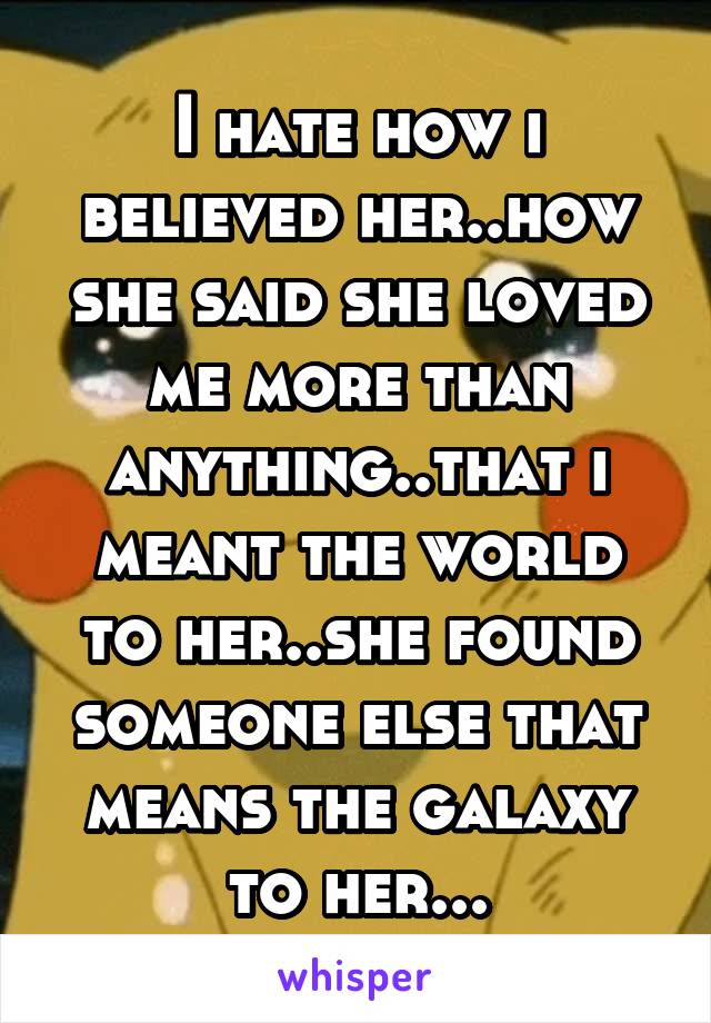 I hate how i believed her..how she said she loved me more than anything..that i meant the world to her..she found someone else that means the galaxy to her...