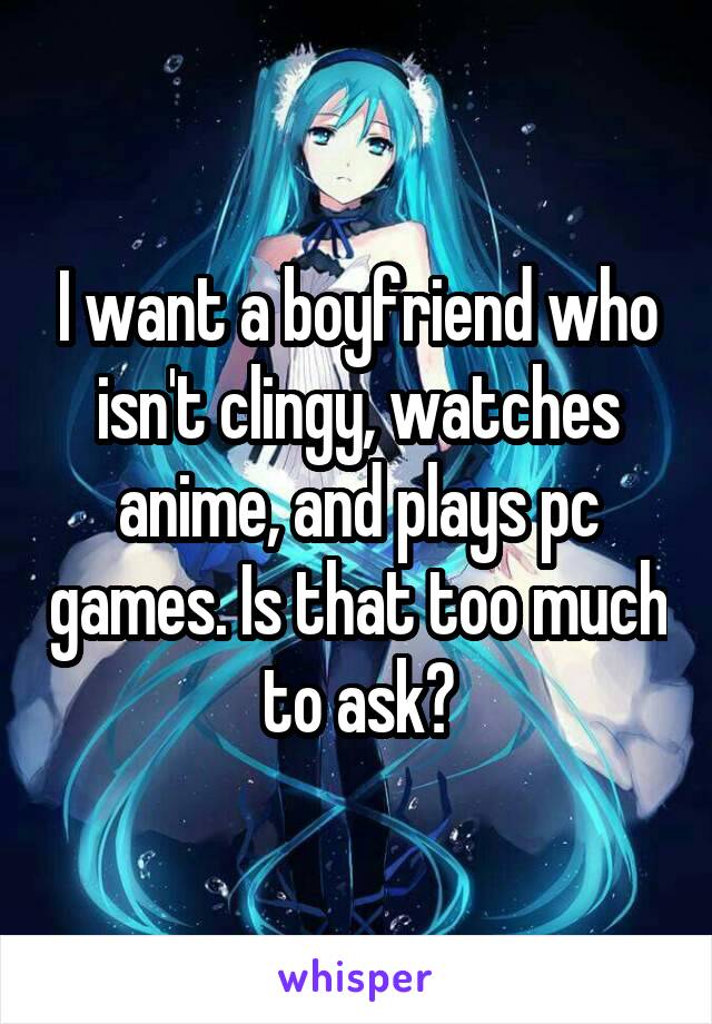 I want a boyfriend who isn't clingy, watches anime, and plays pc games. Is that too much to ask?