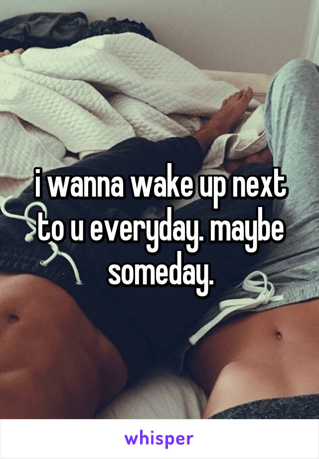 i wanna wake up next to u everyday. maybe someday.