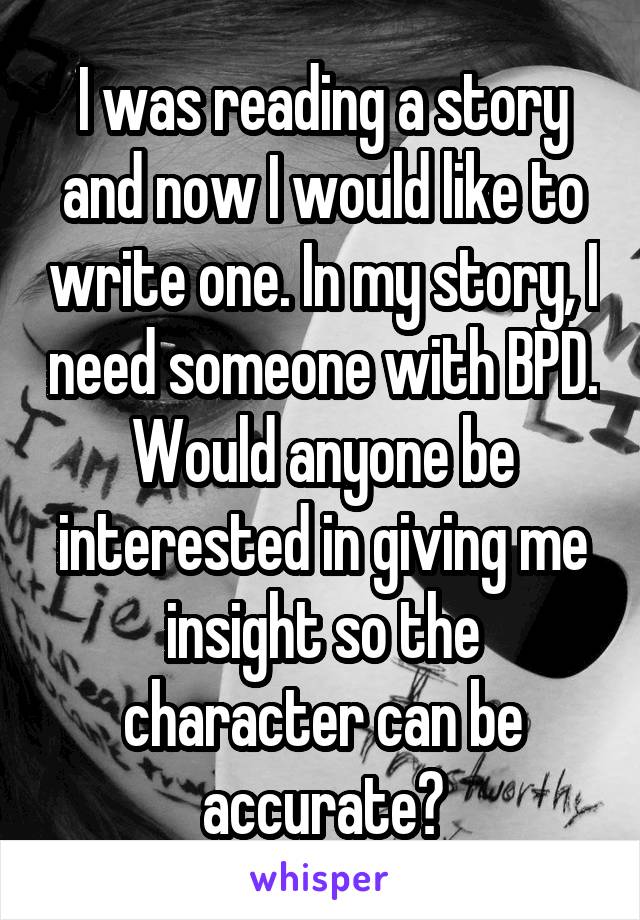 I was reading a story and now I would like to write one. In my story, I need someone with BPD. Would anyone be interested in giving me insight so the character can be accurate?