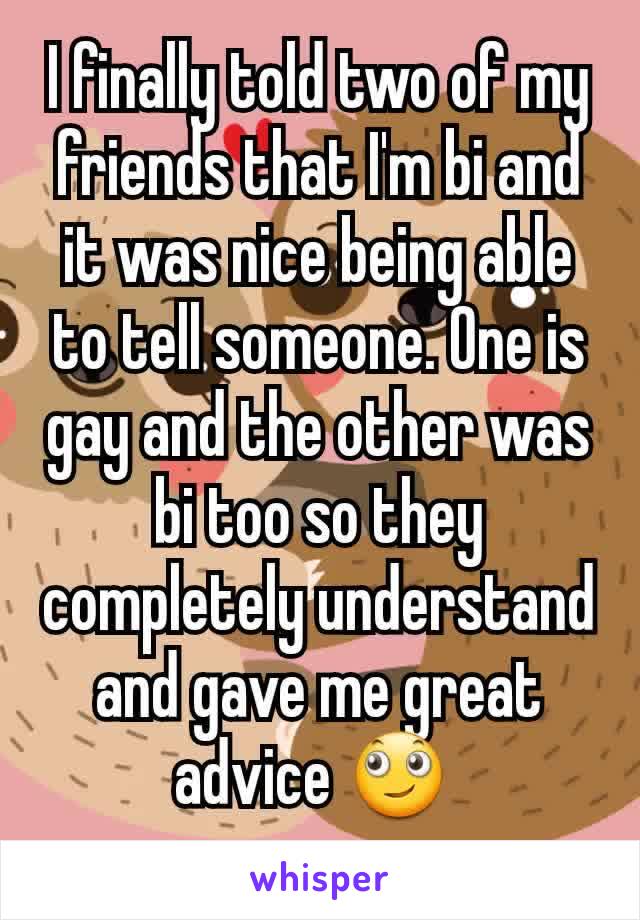 I finally told two of my friends that I'm bi and it was nice being able to tell someone. One is gay and the other was bi too so they completely understand and gave me great advice 🙄 