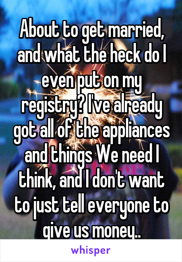 About to get married, and what the heck do I even put on my registry? I've already got all of the appliances and things We need I think, and I don't want to just tell everyone to give us money..