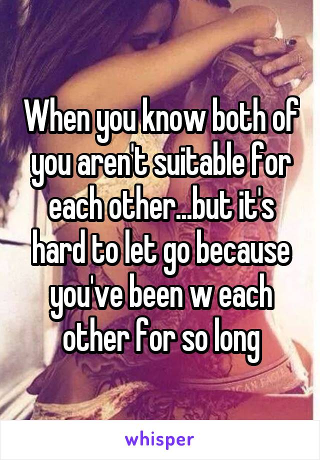 When you know both of you aren't suitable for each other...but it's hard to let go because you've been w each other for so long