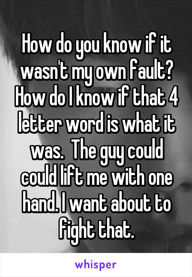 How do you know if it wasn't my own fault? How do I know if that 4 letter word is what it was.  The guy could could lift me with one hand. I want about to fight that.