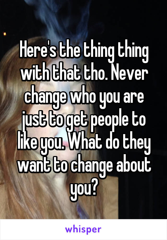 Here's the thing thing with that tho. Never change who you are just to get people to like you. What do they want to change about you?