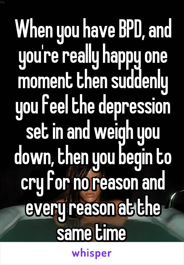 When you have BPD, and you're really happy one moment then suddenly you feel the depression set in and weigh you down, then you begin to cry for no reason and every reason at the same time 