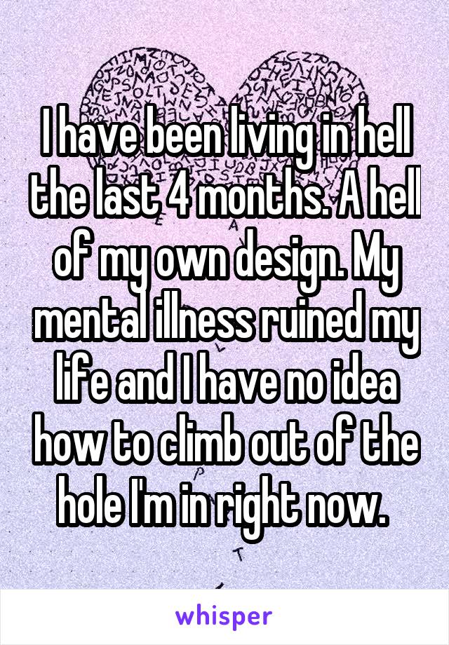 I have been living in hell the last 4 months. A hell of my own design. My mental illness ruined my life and I have no idea how to climb out of the hole I'm in right now. 