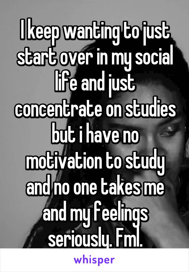 I keep wanting to just start over in my social life and just concentrate on studies but i have no motivation to study and no one takes me and my feelings seriously. Fml.