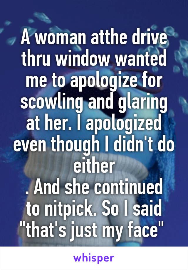 A woman atthe drive thru window wanted me to apologize for scowling and glaring at her. I apologized even though I didn't do either
. And she continued to nitpick. So I said "that's just my face" 