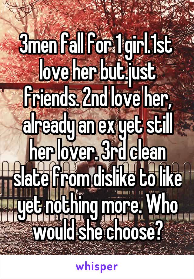 3men fall for 1 girl.1st  love her but.just friends. 2nd love her, already an ex yet still her lover. 3rd clean slate from dislike to like yet nothing more. Who would she choose?