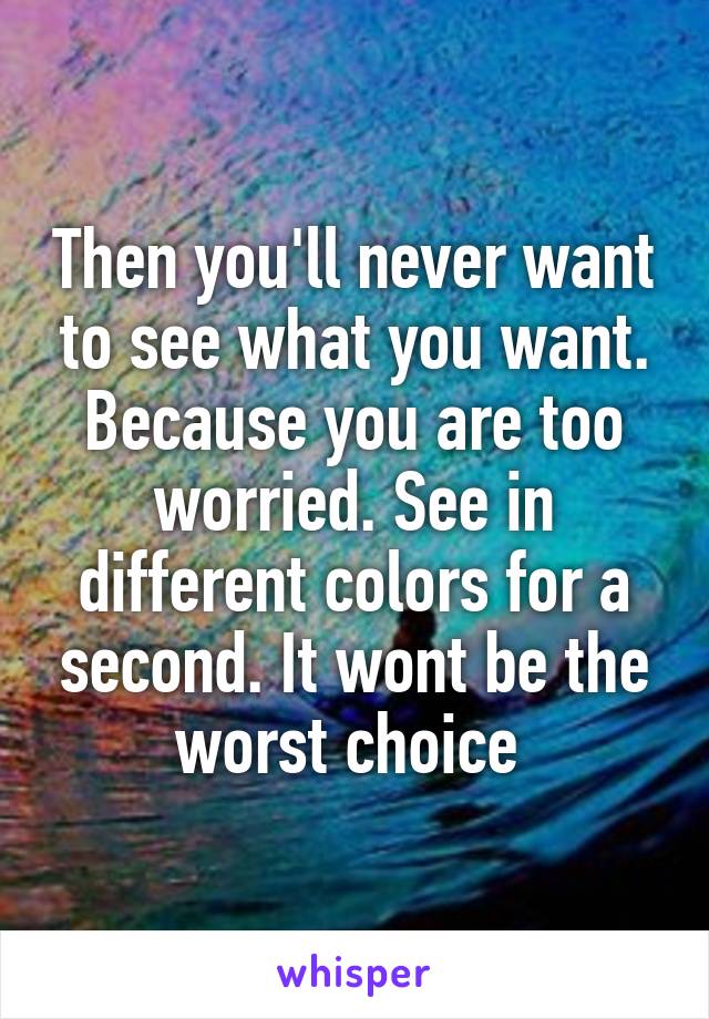 Then you'll never want to see what you want. Because you are too worried. See in different colors for a second. It wont be the worst choice 