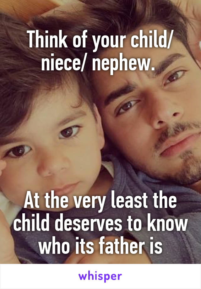 Think of your child/ niece/ nephew. 





At the very least the child deserves to know who its father is