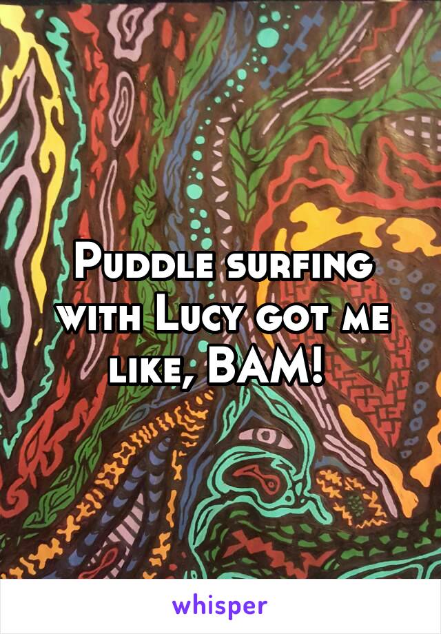 Puddle surfing with Lucy got me like, BAM! 