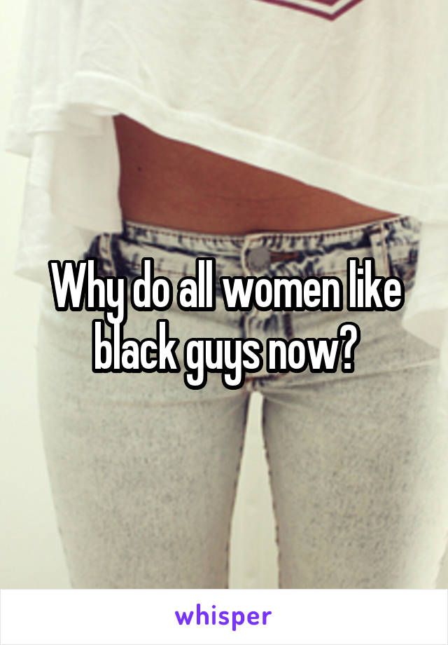 Why do all women like black guys now?