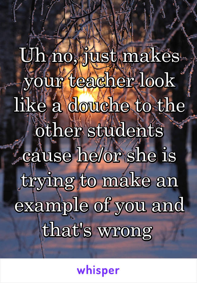 Uh no, just makes your teacher look like a douche to the other students cause he/or she is trying to make an example of you and that's wrong 