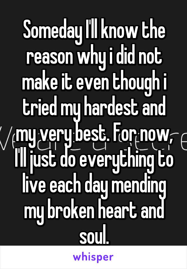 Someday I'll know the reason why i did not make it even though i tried my hardest and my very best. For now, I'll just do everything to live each day mending my broken heart and soul.