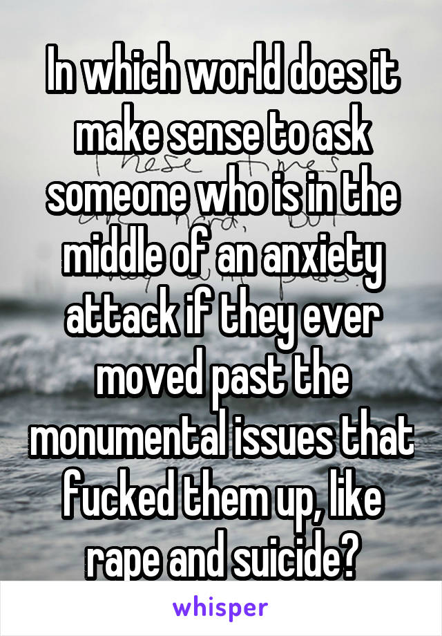 In which world does it make sense to ask someone who is in the middle of an anxiety attack if they ever moved past the monumental issues that fucked them up, like rape and suicide?