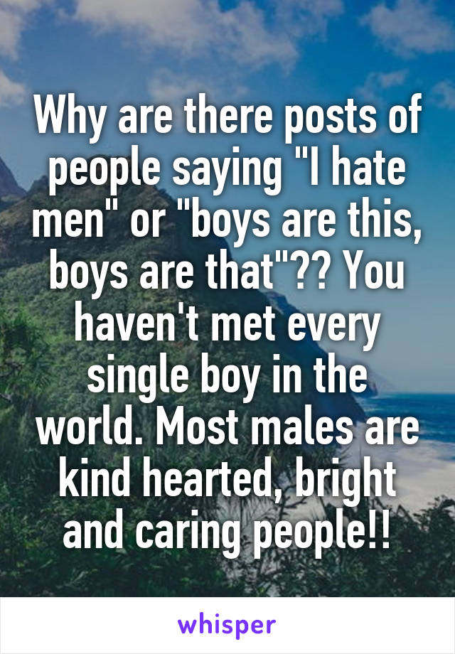 Why are there posts of people saying "I hate men" or "boys are this, boys are that"?? You haven't met every single boy in the world. Most males are kind hearted, bright and caring people!!