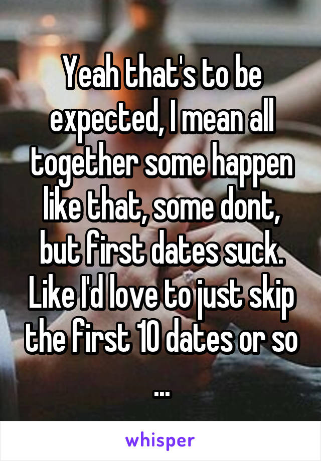 Yeah that's to be expected, I mean all together some happen like that, some dont, but first dates suck. Like I'd love to just skip the first 10 dates or so ...