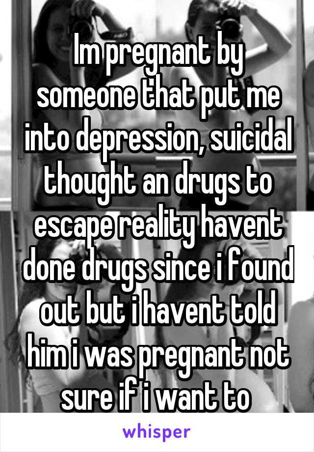 Im pregnant by someone that put me into depression, suicidal thought an drugs to escape reality havent done drugs since i found out but i havent told him i was pregnant not sure if i want to 