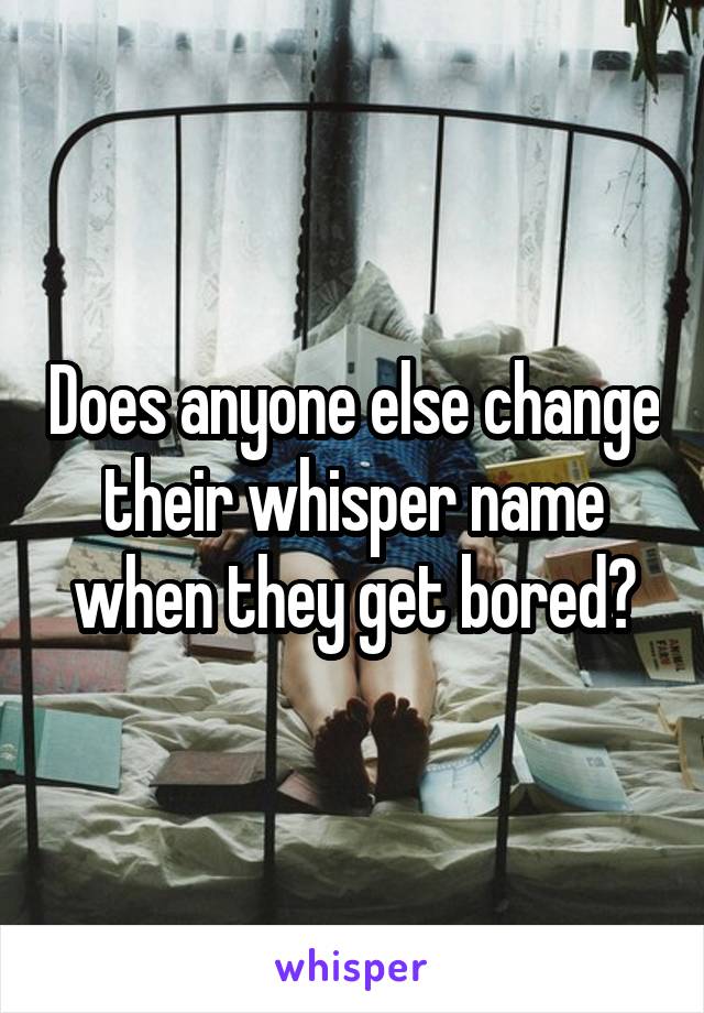 Does anyone else change their whisper name when they get bored?