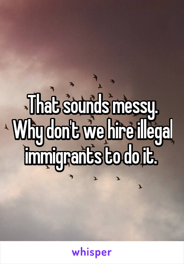 That sounds messy. Why don't we hire illegal immigrants to do it. 