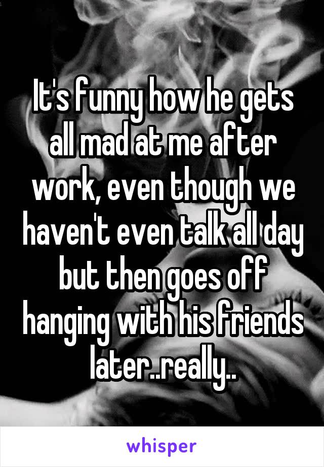 It's funny how he gets all mad at me after work, even though we haven't even talk all day but then goes off hanging with his friends later..really..