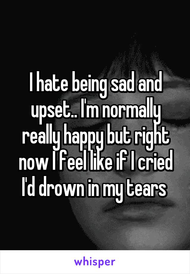 I hate being sad and upset.. I'm normally really happy but right now I feel like if I cried I'd drown in my tears 