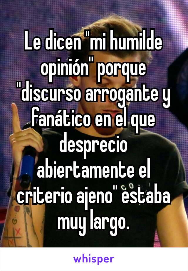 Le dicen "mi humilde opinión" porque "discurso arrogante y fanático en el que desprecio abiertamente el criterio ajeno" estaba muy largo.