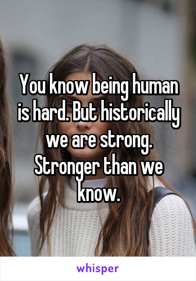 You know being human is hard. But historically we are strong. Stronger than we know.