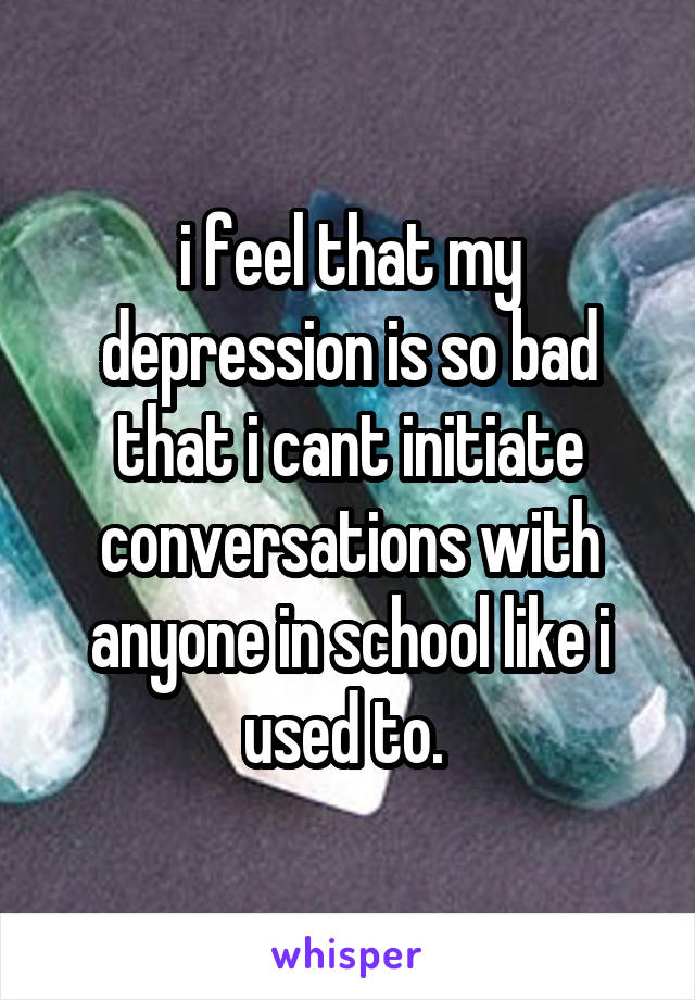 i feel that my depression is so bad that i cant initiate conversations with anyone in school like i used to. 