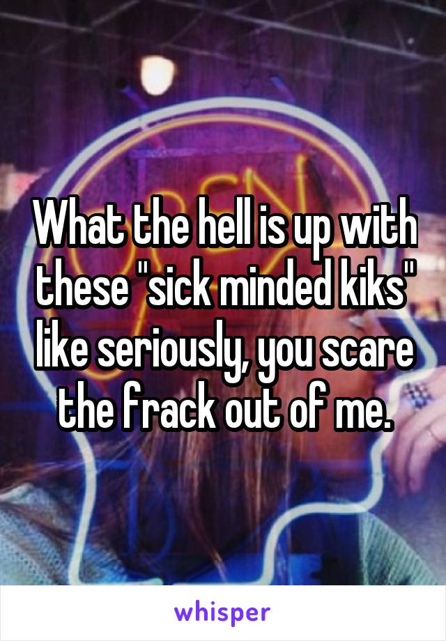 What the hell is up with these "sick minded kiks" like seriously, you scare the frack out of me.