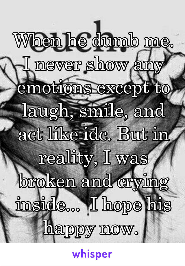 When he dumb me. I never show any emotions except to laugh, smile, and act like idc. But in reality, I was broken and crying inside...  I hope his happy now. 