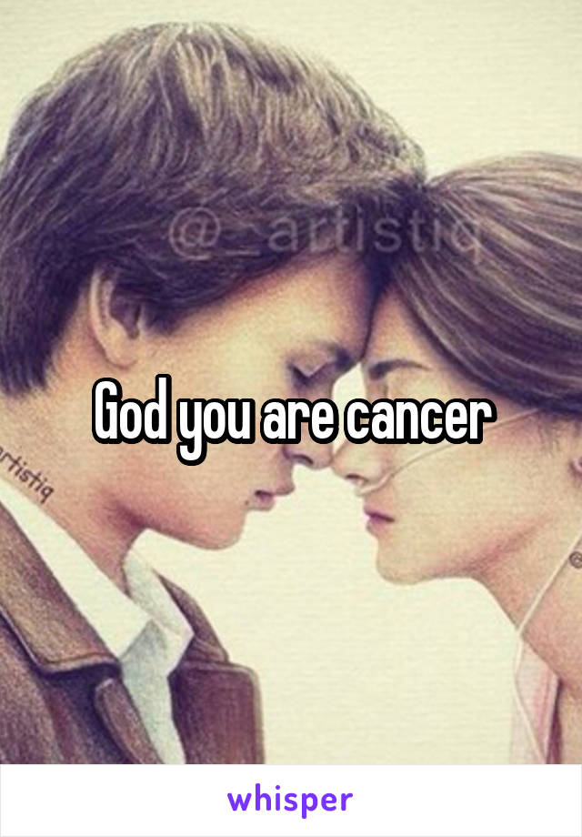 God you are cancer