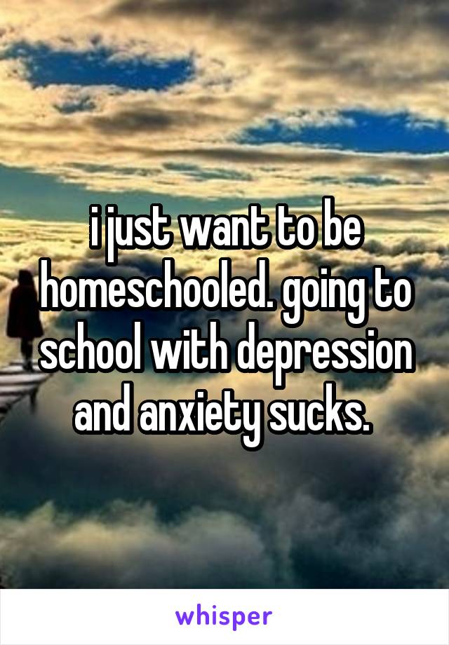 i just want to be homeschooled. going to school with depression and anxiety sucks. 