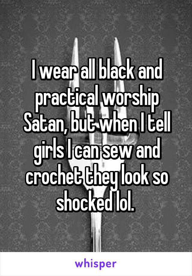 I wear all black and practical worship
Satan, but when I tell girls I can sew and crochet they look so
shocked lol. 