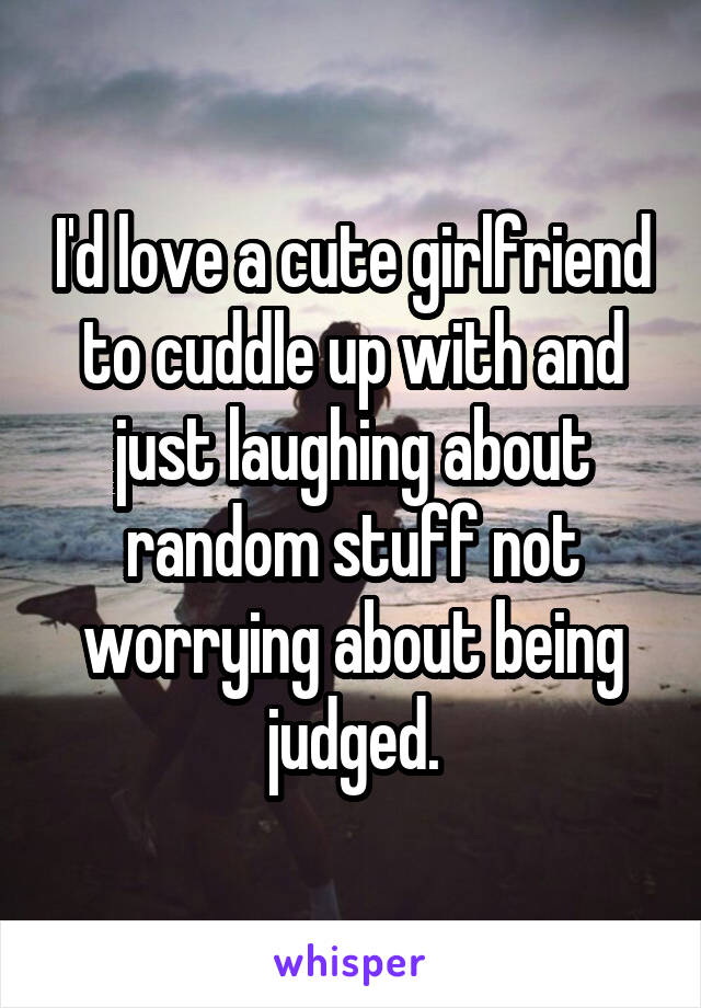 I'd love a cute girlfriend to cuddle up with and just laughing about random stuff not worrying about being judged.