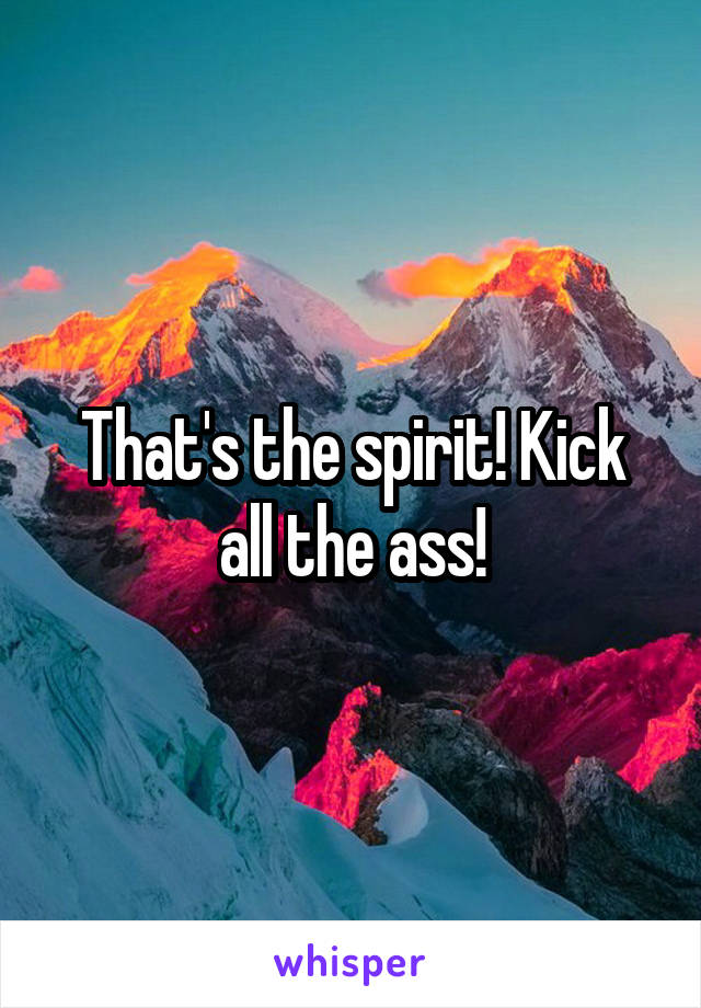 That's the spirit! Kick all the ass!