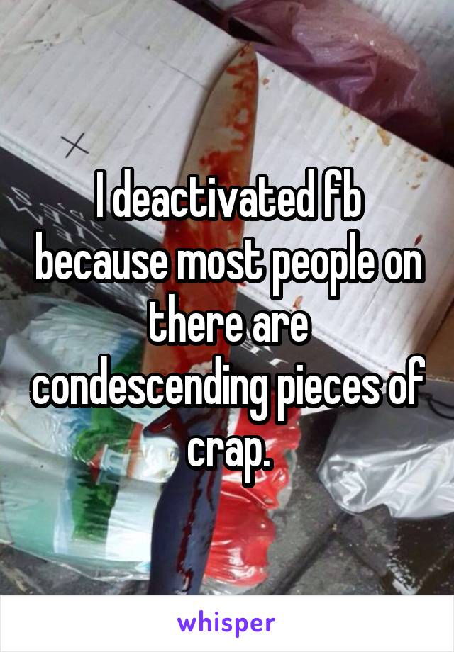 I deactivated fb because most people on there are condescending pieces of crap.