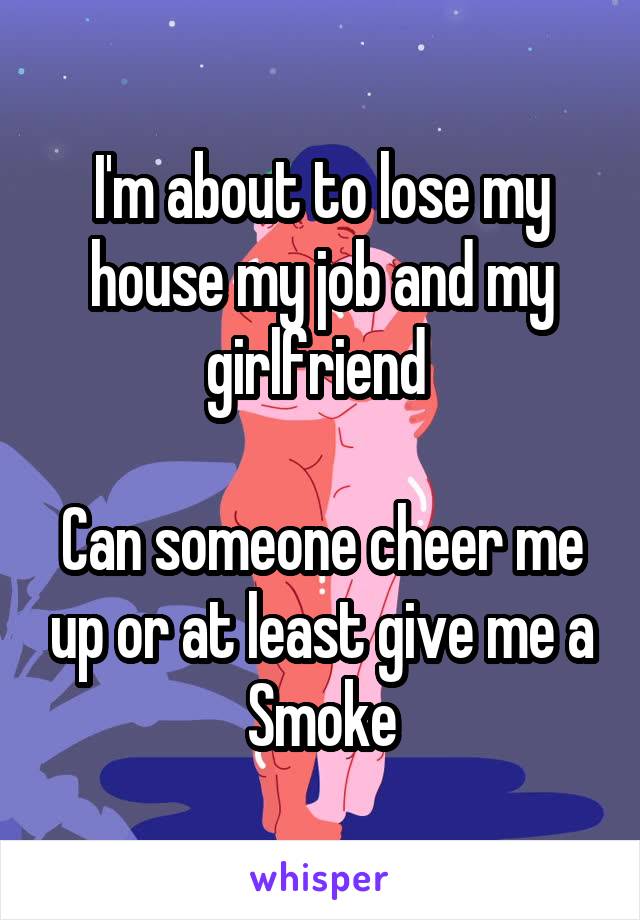 I'm about to lose my house my job and my girlfriend 

Can someone cheer me up or at least give me a Smoke