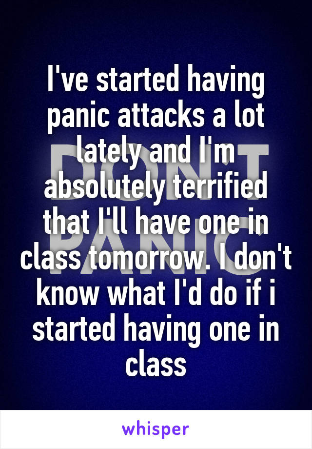 I've started having panic attacks a lot lately and I'm absolutely terrified that I'll have one in class tomorrow. I don't know what I'd do if i started having one in class