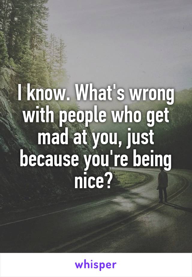 I know. What's wrong with people who get mad at you, just because you're being nice? 