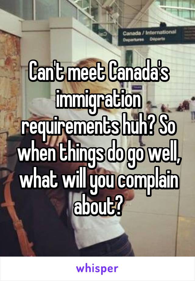 Can't meet Canada's immigration requirements huh? So when things do go well, what will you complain about?