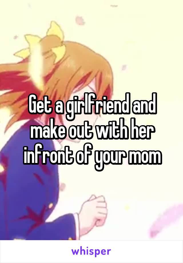 Get a girlfriend and make out with her infront of your mom