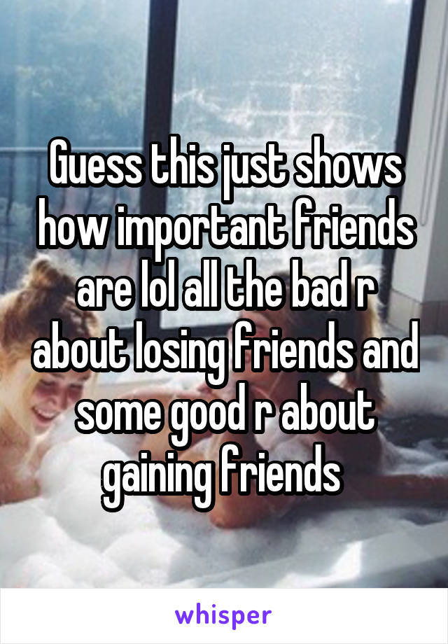 Guess this just shows how important friends are lol all the bad r about losing friends and some good r about gaining friends 