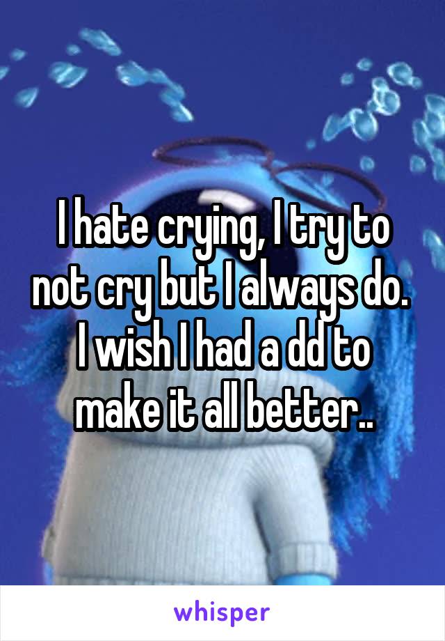 I hate crying, I try to not cry but I always do. 
I wish I had a dd to make it all better..