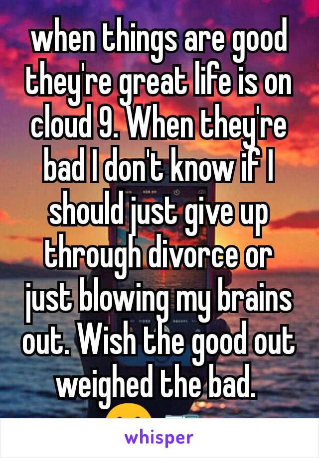 when things are good they're great life is on cloud 9. When they're bad I don't know if I should just give up through divorce or just blowing my brains out. Wish the good out weighed the bad. 
😢 🔫